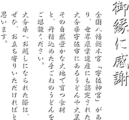 「御縁に感謝」全国八幡総本宮「宇佐神宮」があり、世界農業遺産にも認定された大分県宇佐市にある「うどんや大黒」その自然豊かな大地で育つ食材と、丹精込めた手ごねのうどんをご堪能ください。 大分県へお越しになられた際は、ぜひ、お立ち寄りいただければと思います。